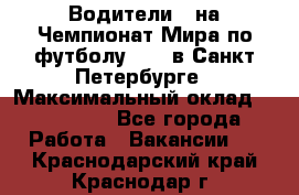 Водители D на Чемпионат Мира по футболу 2018 в Санкт-Петербурге › Максимальный оклад ­ 122 000 - Все города Работа » Вакансии   . Краснодарский край,Краснодар г.